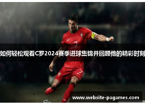 如何轻松观看C罗2024赛季进球集锦并回顾他的精彩时刻 如何轻松观看C罗2024赛季进球集锦并回顾他的精彩时刻