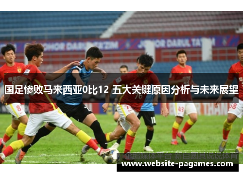 国足惨败马来西亚0比12 五大关键原因分析与未来展望 国足惨败马来西亚0比12 五大关键原因分析与未来展望