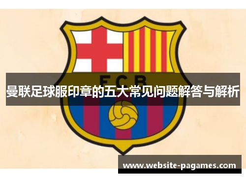 曼联足球服印章的五大常见问题解答与解析 曼联足球服印章的五大常见问题解答与解析