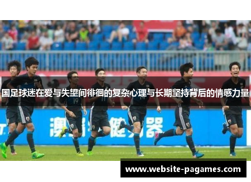 国足球迷在爱与失望间徘徊的复杂心理与长期坚持背后的情感力量