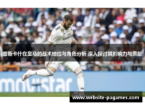 普斯卡什在皇马的战术地位与角色分析 深入探讨其影响力与贡献