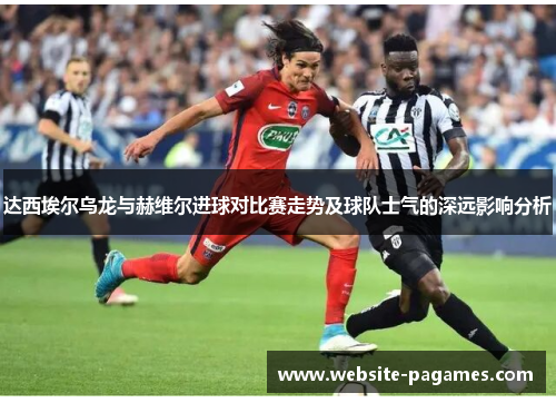 达西埃尔乌龙与赫维尔进球对比赛走势及球队士气的深远影响分析