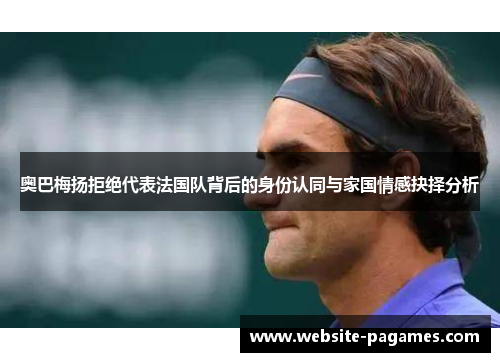 奥巴梅扬拒绝代表法国队背后的身份认同与家国情感抉择分析 奥巴梅扬拒绝代表法国队背后的身份认同与家国情感抉择分析