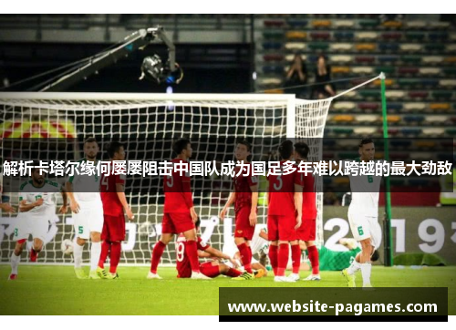 解析卡塔尔缘何屡屡阻击中国队成为国足多年难以跨越的最大劲敌