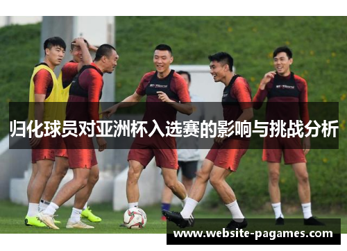 归化球员对亚洲杯入选赛的影响与挑战分析 归化球员对亚洲杯入选赛的影响与挑战分析