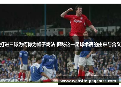 打进三球为何称为帽子戏法 揭秘这一足球术语的由来与含义 打进三球为何称为帽子戏法 揭秘这一足球术语的由来与含义