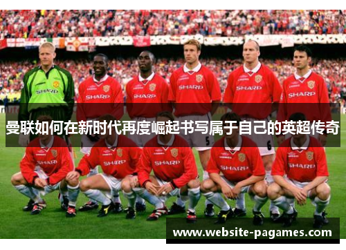 曼联如何在新时代再度崛起书写属于自己的英超传奇 曼联如何在新时代再度崛起书写属于自己的英超传奇