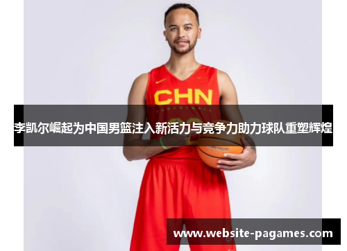 李凯尔崛起为中国男篮注入新活力与竞争力助力球队重塑辉煌 李凯尔崛起为中国男篮注入新活力与竞争力助力球队重塑辉煌