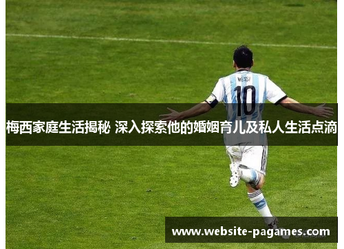 梅西家庭生活揭秘 深入探索他的婚姻育儿及私人生活点滴 梅西家庭生活揭秘 深入探索他的婚姻育儿及私人生活点滴