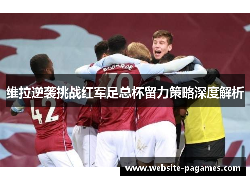 维拉逆袭挑战红军足总杯留力策略深度解析 维拉逆袭挑战红军足总杯留力策略深度解析