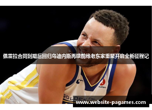 佩雷拉合同到期后回归乌迪内斯再续前缘老东家重聚开启全新征程记 佩雷拉合同到期后回归乌迪内斯再续前缘老东家重聚开启全新征程记