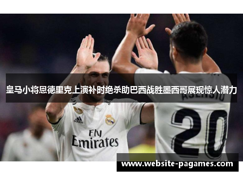 皇马小将恩德里克上演补时绝杀助巴西战胜墨西哥展现惊人潜力