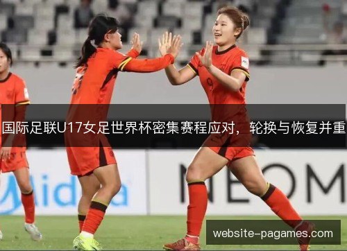 国际足联U17女足世界杯密集赛程应对，轮换与恢复并重